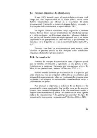 25
2.2. Factores y Dimensiones del Clima Laboral
Brunet (1987), tomando como referencia trabajos realizados en el
campo del clima organizacional por R. Likert (1961), señala cuatro
factores fundamentales que influyen en la connotación del clima
organizacional: El contexto, la posición jerárquica, factores personales y
la percepción de los miembros de la organización (p. 29-31)
Por su parte Lewin en su teoría de campo asegura que la conducta
humana depende de dos factores fundamentales: La totalidad de factores
y eventos coexistentes en determinada situación, y el campo dinámico
que produce el llamado campo psicológico personal, que es un patrón
organizado de las percepciones de cada individuo y que determina su
manera de ver o de percibir las cosas en su ambiente (Chiavenato 2007,
p.45)
Tomando como base los planteamientos de estos autores y para
delimitar el presente estudio se han trabajado como dimensiones
relevantes del clima laboral las siguientes:
2.2.1. La comunicación
Partiendo del concepto de comunicación como “El proceso por el
cual se transmite información y significados de una persona a otra.
Asimismo, es la manera de relacionarse con otras personas a través de
ideas, hechos, pensamientos y valores”. (Chiavenato, 2007, p.59)
Se debe entender entonces que la comunicación es el proceso que
une a las personas para que compartan sentimientos y conocimientos, que
comprende transacciones entre ellas, por consiguiente las organizaciones
no pueden existir ni operar sin comunicación; ésta es la red que integra y
coordina todas sus partes.
Para entender la importancia e influencia de los directivos y la
comunicación en una organización, ésta se debe tomar en dos aspectos
primero como elemento indispensable de las relaciones interpersonales y
segundo como herramienta de gestión “Sin comunicación no se lograría
nada en las organizaciones. A los gerentes les conciernen dos tipos de
comunicación: interpersonal y organizacional” (Robbins, 2004,p . 313))
 