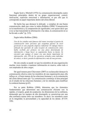 26
Según Scott y Mitchell (1976) La comunicación desempeña cuatro
funciones principales dentro de un grupo organizacional: control,
motivación, expresión emocional e información, es por ello que le
corresponde un papel importante dentro del clima laboral.
De hecho hay que destacar lo delicado y complejo de una buena
comunicación, dado que como lo indica Robbins (2004) “Comunicación
es la transferencia y la comprensión de significados; esto quiere decir que
si no se han transmitido la información o las ideas, la comunicación no se
ha llevado a cabo” (p. 315).
Según indica Robbins (2004):
Uno de los estudios más famosos del rumor investigó el patrón de
comunicación entre personas que ocupaban puestos de nivel
gerencial en una pequeña empresa industrial. El enfoque básico
utilizado fue aprender de cada receptor de comunicación cómo
había recibido por primera vez una pieza determinada de
información y luego hacer su seguimiento hasta su fuente. Se
encontró que aunque el rumor era una fuente importante de
información, sólo 10% de los ejecutivos actuaba como individuo
de enlace, es decir, pasaba la información a más de una persona.
De este estudio se puede ver que los miembros de una organización
muchas veces tienden a mantener información en reserva, sobre todo si
son empleados de altos cargos.
De igual manera para Chiavenato (2007) es esclarecedor destacar la
comunicación efectiva entre los miembros de una organización pues ella
influye en el buen manejo de las relaciones humanas y en la connotación
del clima laboral tanto que “La comunicación constituye el área principal
en el estudio de las relaciones humanas y de los métodos para modificar
la conducta humana (p.65)
Por su parte Robbins (2004), determina que los elementos
fundamentales que determinen una comunicación eficiente son: la
rapidez, el respeto, grado de aceptación, las dimensiones de la confianza,
destacando que los equipos de alto desempeño se caracterizan por una
alta confianza mutua entre sus miembros. Es decir, los miembros creen
en la integridad, la personalidad y la capacidad de los demás. (P.319-
320).
 