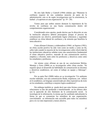 27
De otro lado Butler y Cantrell (1984) señalan que “Mantener la
confianza requiere de una cuidadosa atención de parte de la
administración, esta se da según investigaciones por la consistencia, la
lealtad y la apertura en una organización” (p. 19—28).
Vemos pues que ambos autores destacan la importancia de los
niveles de confianza en una buena comunicación dentro del
comportamiento organizacional.
Considerando estos aportes, puede decirse que la dirección en una
la institución educativa debería preocuparse porque el proceso de
comunicación sea efectivo, permitiendo lograr coherencia y seguridad,
establecer un clima laboral de confianza y de armonía que beneficia la
tarea educativa.
Como afirman Coleman y colaboradores (1966) en Squires (1981),
un clima escolar positivo ha sido visto como un medio y como un fin,
sobre todo cuando la mayoría de las investigaciones sobre efectividad de
las instituciones educativas señalan como una característica fundamental
el clima educativo positivo, marcado de una comunicación asertiva,
empática y eficiente, tanto entre los profesores y directivos como entre
los estudiantes y profesores.
Así mismo como afirman en una de sus conclusiones Molina,
Montejo y Ferro (2004) en su investigación sobre clima escolar, “Se
requiere apoyo al desarrollo de habilidades de comunicación en docentes
y directivos académicos, así como el trabajo en equipo y liderazgo”.
(p.11)
Por su parte Pari (2008) indica en su investigación “Un ambiente
escolar ordenado, con una comunicación fluida, respetuosa, con énfasis
en lo académico, un lenguaje caracterizado por altas expectativas de éxito
en los estudiantes, contribuye a mejores logros académicos”.
Sin embargo también se puede decir que estas formas comunes de
relacionarse se han ido perdiendo o transformando en los últimos años
con la aparecido de otro fenómeno de la comunicación social, la
tecnología de la información, la misma que ha cambiado radicalmente la
forma en que se comunican los miembros de una organización,
convirtiéndola en información más accesible para todos los miembros
pero a la vez más impersonal y menos afectiva.
 