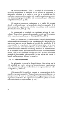 28
De acuerdo con Robbins (2004) La tecnología de la información ha
mejorado notablemente la habilidad de un gerente de monitorear el
desempeño individual y en equipo y a su vez ha permitido que los
empleados cuenten con información más completa para tomar decisiones
más rápidamente proporcionándoles más oportunidades para colaborar y
compartir información. (p. 326)
El internet se transforma rápidamente en el núcleo del mercado
global. La teleconferencia y el aprendizaje virtual son ejemplos de la
forma en que las organizaciones orientan sus prácticas en la economía
global. (Chiavenato, 2007, p. 136)
En consecuencia la tecnología está cambiando la forma de vivir y
trabajar, “Una reciente encuesta de empleados mostró que 93 por ciento
de los encuestados usan Internet en el trabajo (Robbins, 2004)
Hasta hace pocos años en las instituciones educativas estatales los
únicos medios de comunicación eran los medios orales, los escritos, los
televisivos, hace un par de décadas se introdujo las tecnologías de la
comunicación, la computadora personal, la internet estuvo a la mano
tanto de profesores como de estudiantes, revolucionando las formas de
comunicación en el ambiente educativo y marcando un elemento nuevo
en las relaciones dentro del clima laboral educativo, lo que ha generado
nuevos espacios de comunicación entre docentes y entre estudiantes,
haciendo la información más accesible, lo que habría que buscar es
hacerla una herramienta útil para los usuarios.
2.2.2. La satisfacción laboral
La satisfacción es otra de las dimensiones del clima laboral que ha
sido estudiada por varios autores del comportamiento organizacional
como elemento clave, lo que ha llevado a diversos puntos de vista sobre
su importancia y definición.
Chiavenato (2007) manifiesta respecto al comportamiento de los
miembros de una organización “Busca sólo una manera satisfactoria y no
la mejor manera de hacer un trabajo; no busca la ganancia máxima, sino
la ganancia satisfactoria. Sus aspiraciones son relativas y toma en cuenta
cada situación con la que se enfrenta.”(, p.67)
 