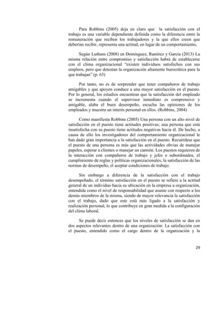 29
Para Robbins (2005) deja en claro que la satisfacción con el
trabajo es una variable dependiente definida como la diferencia entre la
remuneración que reciben los trabajadores y la que ellos creen que
deberían recibir, representa una actitud, en lugar de un comportamiento.
Según Luthans (2008) en Domínguez, Ramírez y García (2013) La
misma relación entre compromiso y satisfacción habrá de establecerse
con el clima organizacional “existen individuos satisfechos con sus
empleos, pero que detestan la organización altamente burocrática para la
que trabajan” (p. 63)
Por tanto, no es de sorprender que tener compañeros de trabajo
amigables y que apoyen conduce a una mayor satisfacción en el puesto.
Por lo general, los estudios encuentran que la satisfacción del empleado
se incrementa cuando el supervisor inmediato es comprensivo y
amigable, alaba el buen desempeño, escucha las opiniones de los
empleados y muestra un interés personal en ellos. (Robbins, 2004)
Como manifiesta Robbins (2005) Una persona con un alto nivel de
satisfacción en el puesto tiene actitudes positivas; una persona que está
insatisfecha con su puesto tiene actitudes negativas hacia él. De hecho, a
causa de ello los investigadores del comportamiento organizacional le
han dado gran importancia a la satisfacción en el puesto. Recuérdese que
el puesto de una persona es más que las actividades obvias de manejar
papeles, esperar a clientes o manejar un camión. Los puestos requieren de
la interacción con compañeros de trabajo y jefes o subordinados, el
cumplimiento de reglas y políticas organizacionales, la satisfacción de las
normas de desempeño, el aceptar condiciones de trabajo.
Sin embargo a diferencia de la satisfacción con el trabajo
desempeñado, el término satisfacción en el puesto se refiere a la actitud
general de un individuo hacia su ubicación en la empresa u organización,
entendida como el nivel de responsabilidad que asume con respecto a los
demás miembros de la misma, siendo de mayor relevancia la satisfacción
con el trabajo, dado que este está más ligado a la satisfacción y
realización personal, lo que contribuye en gran medida a la configuración
del clima laboral.
Se puede decir entonces que los niveles de satisfacción se dan en
dos aspectos relevantes dentro de una organización: La satisfacción con
el puesto, entendido como el cargo dentro de la organización y la
 