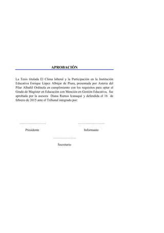 APROBACIÓN
La Tesis titulada El Clima laboral y la Participación en la Institución
Educativa Enrique López Albújar de Piura, presentada por Asteria del
Pilar Albañil Ordinola en cumplimiento con los requisitos para optar el
Grado de Magíster en Educación con Mención en Gestión Educativa, fue
aprobada por la asesora Diana Ramos Icanaqué y defendida el 16 de
febrero de 2015 ante el Tribunal integrado por:
…………………… ……………………
Presidente Informante
….….…………..
Secretario
 