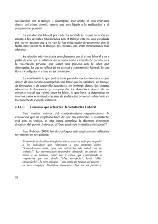 30
satisfacción con el trabajo o desempeño este último el más relevante
dentro del clima laboral, puesto que está ligado a la realización y al
compromiso personal.
La satisfacción laboral por ende ha recibido la mayor atención en
cuanto a las actitudes relacionadas con el trabajo, ésta ha sido estudiada
por varios autores que a su vez la has relacionado directamente con la
teoría motivación en el trabajo, las mismas que serán mencionadas más
adelante.
Su relación está vinculada estrechamente con el clima laboral y es a
partir de ello que la satisfacción se toma como elemento de partida para
la realización personal que siente una persona con la labor que
desempeña, lo que se refleja en su actitud y compromiso laboral, lo que
lleva a configurar el clima en su institución.
En conclusión lo que podría estar pasando con los docentes es que
dentro de una escuela desempeñan una labor que les satisface, un trabajo
de formación y de desarrollo académico sin embargo dentro del sistema
educativo, la burocracia y marginación los desmotiva dentro de un
contexto social que valora poco su labor, lo que lleva a determinar en
muchos casos sentimiento escasos de realización personal, sobre todo en
los docente de escuelas estatales.
2.2.2.1. Elementos que refuerzan la Satisfacción Laboral
Para muchos autores del comportamiento organizacional, la
evaluación que un empleado hace de qué tan satisfecho o insatisfecho
está con su trabajo, es una suma compleja de diversos elementos
discretos del puesto. Entonces, ¿Cómo medimos la satisfacción laboral?
Para Robbins (2005) los dos enfoques más ampliamente utilizados
se resumen en lo siguiente:
El método de clasificación global única, consiste más que en pedir
a los individuos que respondan a una pregunta como:
“Considerando todo, ¿qué tan satisfecho está usted con su
trabajo?” Los entrevistados responden dibujando un círculo en
torno a un número, entre uno y cinco, que corresponde a
respuestas que van desde “Muy satisfecho” hasta “Muy
insatisfecho”. El otro enfoque —una suma de facetas del puesto—
es más complejo. Identifica elementos clave en un puesto y
 