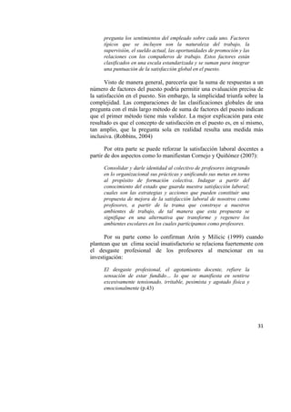 31
pregunta los sentimientos del empleado sobre cada uno. Factores
típicos que se incluyen son la naturaleza del trabajo, la
supervisión, el sueldo actual, las oportunidades de promoción y las
relaciones con los compañeros de trabajo. Estos factores están
clasificados en una escala estandarizada y se suman para integrar
una puntuación de la satisfacción global en el puesto.
Visto de manera general, parecería que la suma de respuestas a un
número de factores del puesto podría permitir una evaluación precisa de
la satisfacción en el puesto. Sin embargo, la simplicidad triunfa sobre la
complejidad. Las comparaciones de las clasificaciones globales de una
pregunta con el más largo método de suma de factores del puesto indican
que el primer método tiene más validez. La mejor explicación para este
resultado es que el concepto de satisfacción en el puesto es, en sí mismo,
tan amplio, que la pregunta sola en realidad resulta una medida más
inclusiva. (Robbins, 2004)
Por otra parte se puede reforzar la satisfacción laboral docentes a
partir de dos aspectos como lo manifiestan Cornejo y Quiñónez (2007):
Consolidar y darle identidad al colectivo de profesores integrando
en lo organizacional sus prácticas y unificando sus metas en torno
al propósito de formación colectiva. Indagar a partir del
conocimiento del estado que guarda nuestra satisfacción laboral;
cuales son las estrategias y acciones que pueden constituir una
propuesta de mejora de la satisfacción laboral de nosotros como
profesores, a partir de la trama que construye a nuestros
ambientes de trabajo, de tal manera que esta propuesta se
signifique en una alternativa que transforme y regenere los
ambientes escolares en los cuales participamos como profesores.
Por su parte como lo confirman Arón y Milicic (1999) cuando
plantean que un clima social insatisfactorio se relaciona fuertemente con
el desgaste profesional de los profesores al mencionar en su
investigación:
El desgaste profesional, el agotamiento docente, refiere la
sensación de estar fundido… lo que se manifiesta en sentirse
excesivamente tensionado, irritable, pesimista y agotado física y
emocionalmente (p.43)
 