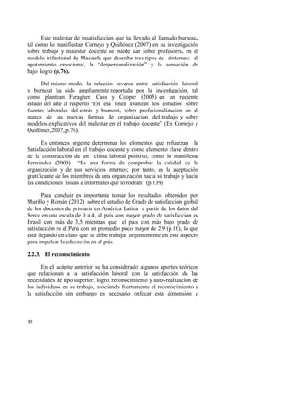 32
Este malestar de insatisfacción que ha llevado al llamado burnout,
tal como lo manifiestan Cornejo y Quiñónez (2007) en su investigación
sobre trabajo y malestar docente se puede dar sobre profesores, en el
modelo trifactorial de Maslach, que describe tres tipos de síntomas: el
agotamiento emocional, la “despersonalización” y la sensación de
bajo logro (p.76).
Del mismo modo, la relación inversa entre satisfacción laboral
y burnout ha sido ampliamente reportada por la investigación, tal
como plantean Faragher, Cass y Cooper (2005) en un reciente
estado del arte al respecto “En esa línea avanzan los estudios sobre
fuentes laborales del estrés y burnout, sobre profesionalización en el
marco de las nuevas formas de organización del trabajo y sobre
modelos explicativos del malestar en el trabajo docente” (En Cornejo y
Quiñónez,2007, p.76).
Es entonces urgente determinar los elementos que refuerzan la
Satisfacción laboral en el trabajo docente y como elemento clave dentro
de la construcción de un clima laboral positivo, como lo manifiesta
Fernández (2000) “Es una forma de comprobar la calidad de la
organización y de sus servicios internos; por tanto, es la aceptación
gratificante de los miembros de una organización hacia su trabajo y hacia
las condiciones físicas e informales que lo rodean” (p.139)
Para concluir es importante tomar los resultados obtenidos por
Murillo y Román (2012) sobre el estudio de Grado de satisfacción global
de los docentes de primaria en América Latina a partir de los datos del
Serce en una escala de 0 a 4, el país con mayor grado de satisfacción es
Brasil con más de 3,5 mientras que el país con más bajo grado de
satisfacción es el Perú con un promedio poco mayor de 2.9 (p.10), lo que
está dejando en claro que se debe trabajar urgentemente en este aspecto
para impulsar la educación en el país.
2.2.3. El reconocimiento
En el acápite anterior se ha considerado algunos aportes teóricos
que relacionan a la satisfacción laboral con la satisfacción de las
necesidades de tipo superior: logro, reconocimiento y auto-realización de
los individuos en su trabajo, asociando fuertemente el reconocimiento a
la satisfacción sin embargo es necesario enfocar esta dimensión y
 