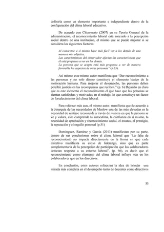 33
definirla como un elemento importante e independiente dentro de la
configuración del clima laboral educativo.
De acuerdo con Chiavenato (2007) en su Teoría General de la
administración, el reconocimiento laboral está asociado a la percepción
social dentro de una institución, el mismo que se puede mejorar si se
considera los siguientes factores:
Al conocerse a sí mismo hace más fácil ver a los demás de una
manera más objetiva.
Las características del observador afectan las características que
él está propenso a ver en los demás.
La persona que se acepta está más propensa a ver de manera
favorable los aspectos de otras personas” (p.63).
Así mismo este mismo autor manifiesta que “Dar reconocimiento a
las personas y no solo dinero constituye el elemento básico de la
motivación humana. Para mejorar el desempeño, las personas deben
percibir justicia en las recompensas que reciben.” (p. 6) Dejando en claro
que es este elemento el reconocimiento el que hace que las personas se
sientan satisfechas y motivadas en el trabajo, lo que constituye un factor
de fortalecimiento del clima laboral.
Para reforzar más aun, el mismo autor, manifiesta que de acuerdo a
la Jerarquía de las necesidades de Maslow una de las más elevadas es la
necesidad de sentirse reconocida a través de manera en que la persona se
ve y valora, esto comprende la autoestima, la confianza en sí mismo, la
necesidad de aprobación y reconocimiento social, el estatus, el prestigio,
la reputación y el orgullo personal (p.51)
Domínguez, Ramírez y García (2013) manifiestan por su parte,
dentro de sus conclusiones sobre el clima laboral que “La falta de
reconocimiento no impacta directamente en la forma en que cada
directivo manifiesta su estilo de liderazgo, sino que es parte
complementaria de la percepción de participación que los colaboradores
detectan respecto a su entorno laboral”. (p. 66), es decir que el
reconocimiento como elemento del clima laboral influye más en los
colaboradores que en los directivos.
En conclusión, estos autores refuerzan la idea de brindar una
mirada más completa en el desempeño tanto de docentes como directivos
 