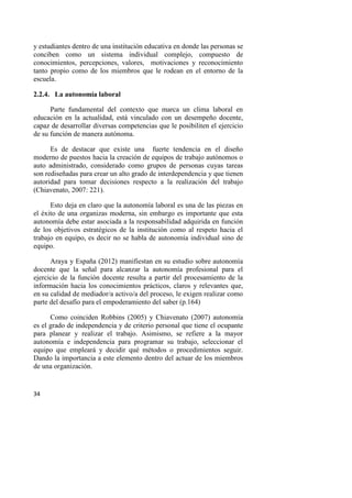 34
y estudiantes dentro de una institución educativa en donde las personas se
conciben como un sistema individual complejo, compuesto de
conocimientos, percepciones, valores, motivaciones y reconocimiento
tanto propio como de los miembros que le rodean en el entorno de la
escuela.
2.2.4. La autonomía laboral
Parte fundamental del contexto que marca un clima laboral en
educación en la actualidad, está vinculado con un desempeño docente,
capaz de desarrollar diversas competencias que le posibiliten el ejercicio
de su función de manera autónoma.
Es de destacar que existe una fuerte tendencia en el diseño
moderno de puestos hacia la creación de equipos de trabajo autónomos o
auto administrado, considerado como grupos de personas cuyas tareas
son rediseñadas para crear un alto grado de interdependencia y que tienen
autoridad para tomar decisiones respecto a la realización del trabajo
(Chiavenato, 2007: 221).
Esto deja en claro que la autonomía laboral es una de las piezas en
el éxito de una organizas moderna, sin embargo es importante que esta
autonomía debe estar asociada a la responsabilidad adquirida en función
de los objetivos estratégicos de la institución como al respeto hacia el
trabajo en equipo, es decir no se habla de autonomía individual sino de
equipo.
Araya y España (2012) manifiestan en su estudio sobre autonomía
docente que la señal para alcanzar la autonomía profesional para el
ejercicio de la función docente resulta a partir del procesamiento de la
información hacia los conocimientos prácticos, claros y relevantes que,
en su calidad de mediador/a activo/a del proceso, le exigen realizar como
parte del desafío para el empoderamiento del saber (p.164)
Como coinciden Robbins (2005) y Chiavenato (2007) autonomía
es el grado de independencia y de criterio personal que tiene el ocupante
para planear y realizar el trabajo. Asimismo, se refiere a la mayor
autonomía e independencia para programar su trabajo, seleccionar el
equipo que empleará y decidir qué métodos o procedimientos seguir.
Dando la importancia a este elemento dentro del actuar de los miembros
de una organización.
 