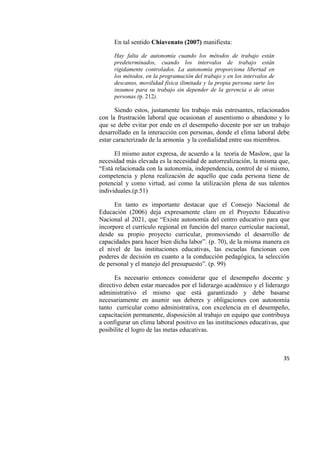 35
En tal sentido Chiavenato (2007) manifiesta:
Hay falta de autonomía cuando los métodos de trabajo están
predeterminados, cuando los intervalos de trabajo están
rígidamente controlados. La autonomía proporciona libertad en
los métodos, en la programación del trabajo y en los intervalos de
descanso, movilidad física ilimitada y la propia persona surte los
insumos para su trabajo sin depender de la gerencia o de otras
personas (p. 212).
Siendo estos, justamente los trabajo más estresantes, relacionados
con la frustración laboral que ocasionan el ausentismo o abandono y lo
que se debe evitar por ende en el desempeño docente por ser un trabajo
desarrollado en la interacción con personas, donde el clima laboral debe
estar caracterizado de la armonía y la cordialidad entre sus miembros.
El mismo autor expresa, de acuerdo a la teoría de Maslow, que la
necesidad más elevada es la necesidad de autorrealización, la misma que,
“Está relacionada con la autonomía, independencia, control de sí mismo,
competencia y plena realización de aquello que cada persona tiene de
potencial y como virtud, así como la utilización plena de sus talentos
individuales.(p.51)
En tanto es importante destacar que el Consejo Nacional de
Educación (2006) deja expresamente claro en el Proyecto Educativo
Nacional al 2021, que “Existe autonomía del centro educativo para que
incorpore el currículo regional en función del marco curricular nacional,
desde su propio proyecto curricular, promoviendo el desarrollo de
capacidades para hacer bien dicha labor”. (p. 70), de la misma manera en
el nivel de las instituciones educativas, las escuelas funcionan con
poderes de decisión en cuanto a la conducción pedagógica, la selección
de personal y el manejo del presupuesto”. (p. 99)
Es necesario entonces considerar que el desempeño docente y
directivo deben estar marcados por el liderazgo académico y el liderazgo
administrativo el mismo que está garantizado y debe basarse
necesariamente en asumir sus deberes y obligaciones con autonomía
tanto curricular como administrativa, con excelencia en el desempeño,
capacitación permanente, disposición al trabajo en equipo que contribuya
a configurar un clima laboral positivo en las instituciones educativas, que
posibilite el logro de las metas educativas.
 