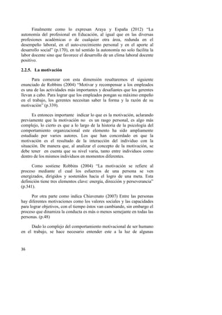 36
Finalmente como lo expresan Araya y España (2012) “La
autonomía del profesional en Educación, al igual que en las diversas
profesiones académicas o de cualquier otra área, redunda en el
desempeño laboral, en el auto-crecimiento personal y en el aporte al
desarrollo social” (p.170), en tal sentido la autonomía no solo facilita la
labor docente sino que favorece el desarrollo de un clima laboral docente
positivo.
2.2.5. La motivación
Para comenzar con esta dimensión resaltaremos el siguiente
enunciado de Robbins (2004) “Motivar y recompensar a los empleados
es una de las actividades más importantes y desafiantes que los gerentes
llevan a cabo. Para lograr que los empleados pongan su máximo empeño
en el trabajo, los gerentes necesitan saber la forma y la razón de su
motivación” (p.339).
Es entonces importante indicar lo que es la motivación, aclarando
previamente que la motivación no es un rasgo personal, es algo más
complejo, lo cierto es que a lo largo de la historia de la psicología del
comportamiento organizacional este elemento ha sido ampliamente
estudiado por varios autores. Los que han concordado en que la
motivación es el resultado de la interacción del individuo con la
situación. De manera que, al analizar el concepto de la motivación, se
debe tener en cuenta que su nivel varia, tanto entre individuos como
dentro de los mismos individuos en momentos diferentes.
Como sostiene Robbins (2004) “La motivación se refiere al
proceso mediante el cual los esfuerzos de una persona se ven
energizados, dirigidos y sostenidos hacia el logro de una meta. Esta
definición tiene tres elementos clave: energía, dirección y perseverancia”
(p.341).
Por otra parte como indica Chiavenato (2007) Entre las personas
hay diferentes motivaciones como los valores sociales y las capacidades
para lograr objetivos, con el tiempo éstos van cambiando, sin embargo el
proceso que dinamiza la conducta es más o menos semejante en todas las
personas. (p.48)
Dado lo complejo del comportamiento motivacional de ser humano
en el trabajo, se hace necesario entender este a la luz de algunas
 