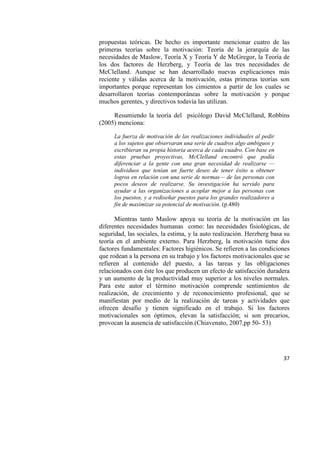 37
propuestas teóricas. De hecho es importante mencionar cuatro de las
primeras teorías sobre la motivación: Teoría de la jerarquía de las
necesidades de Maslow, Teoría X y Teoría Y de McGregor, la Teoría de
los dos factores de Herzberg, y Teoría de las tres necesidades de
McClelland. Aunque se han desarrollado nuevas explicaciones más
reciente y válidas acerca de la motivación, estas primeras teorías son
importantes porque representan los cimientos a partir de los cuales se
desarrollaron teorías contemporáneas sobre la motivación y porque
muchos gerentes, y directivos todavía las utilizan.
Resumiendo la teoría del psicólogo David McClelland, Robbins
(2005) menciona:
La fuerza de motivación de las realizaciones individuales al pedir
a los sujetos que observaran una serie de cuadros algo ambiguos y
escribieran su propia historia acerca de cada cuadro. Con base en
estas pruebas proyectivas, McClelland encontró que podía
diferenciar a la gente con una gran necesidad de realizarse —
individuos que tenían un fuerte deseo de tener éxito u obtener
logros en relación con una serie de normas— de las personas con
pocos deseos de realizarse. Su investigación ha servido para
ayudar a las organizaciones a acoplar mejor a las personas con
los puestos, y a rediseñar puestos para los grandes realizadores a
fin de maximizar su potencial de motivación. (p.480)
Mientras tanto Maslow apoya su teoría de la motivación en las
diferentes necesidades humanas como: las necesidades fisiológicas, de
seguridad, las sociales, la estima, y la auto realización. Herzberg basa su
teoría en el ambiente externo. Para Herzberg, la motivación tiene dos
factores fundamentales: Factores higiénicos. Se refieren a las condiciones
que rodean a la persona en su trabajo y los factores motivacionales que se
refieren al contenido del puesto, a las tareas y las obligaciones
relacionados con éste los que producen un efecto de satisfacción duradera
y un aumento de la productividad muy superior a los niveles normales.
Para este autor el término motivación comprende sentimientos de
realización, de crecimiento y de reconocimiento profesional, que se
manifiestan por medio de la realización de tareas y actividades que
ofrecen desafío y tienen significado en el trabajo. Si los factores
motivacionales son óptimos, elevan la satisfacción; si son precarios,
provocan la ausencia de satisfacción.(Chiavenato, 2007,pp 50- 53)
 