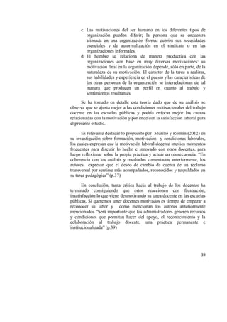 39
c. Las motivaciones del ser humano en los diferentes tipos de
organización pueden diferir; la persona que se encuentra
alienada en una organización formal cubrirá sus necesidades
esenciales y de autorrealización en el sindicato o en las
organizaciones informales.
d. El hombre se relaciona de manera productiva con las
organizaciones con base en muy diversas motivaciones: su
motivación final en la organización depende, sólo en parte, de la
naturaleza de su motivación. El carácter de la tarea a realizar,
sus habilidades y experiencia en el puesto y las características de
las otras personas de la organización se interrelacionan de tal
manera que producen un perfil en cuanto al trabajo y
sentimientos resultantes
Se ha tomado en detalle esta teoría dado que de su análisis se
observa que se ajusta mejor a las condiciones motivacionales del trabajo
docente en las escuelas públicas y podría enfocar mejor las causas
relacionadas con la motivación y por ende con la satisfacción laboral para
el presente estudio.
Es relevante destacar lo propuesto por Murillo y Román (2012) en
su investigación sobre formación, motivación y condiciones laborales,
los cuales expresan que la motivación laboral docente implica momentos
frecuentes para discutir lo hecho e innovado con otros docentes, para
luego reflexionar sobre la propia práctica y actuar en consecuencia. “En
coherencia con los análisis y resultados comentados anteriormente, los
autores expresan que el deseo de cambio da cuenta de un reclamo
transversal por sentirse más acompañados, reconocidos y respaldados en
su tarea pedagógica” (p.37)
En conclusión, tanta crítica hacia el trabajo de los docentes ha
terminado consiguiendo que estos reaccionen con frustración,
insatisfacción lo que viene desmotivando su tarea docente en las escuelas
públicas. Si queremos tener docentes motivados es tiempo de empezar a
reconocer su labor y como mencionan los autores anteriormente
mencionados “Será importante que los administradores generen recursos
y condiciones que permitan hacer del apoyo, el reconocimiento y la
colaboración al trabajo docente, una práctica permanente e
institucionalizada” (p.39)
 