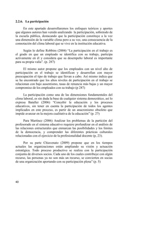 40
2.2.6. La participación
En este apartado desarrollaremos los enfoques teóricos y aportes
que algunos autores han venido analizando la participación, sobretodo de
la escuela pública, destacando que la participación constituye a la vez
una dimensión de la variable clima pero a su vez, una consecuencia de la
connotación del clima laboral que se vive en la institución educativa.
Según lo define Robbins (2004) “La participación en el trabajo es
el grado en que un empleado se identifica con su trabajo, participa
activamente en él y considera que su desempeño laboral es importante
para su propia valía”. (p. 287)
El mismo autor propone que los empleados con un nivel alto de
participación en el trabajo se identifican y desarrollan con mayor
preocupación el tipo de trabajo que llevan a cabo. Así mismo indica que
se ha encontrado que los altos niveles de participación en el trabajo se
relacionan con bajo ausentismo, tasas de renuncia más bajas y un mayor
compromiso de los empleados con su trabajo (p 287)
La participación como una de las dimensiones fundamentales del
clima laboral, es sin duda la base de cualquier sistema democrático, así lo
expresa Bataller (2006) “Concebir la educación y los procesos
educativos, sin tener en cuenta la participación de todos los agentes
implicados en este proceso, es partir de un anacronismo obsoleto que
impide avanzar en la mejora cualitativa de la educación” (p. 27)
Para Martínez (2006) Analizar los problemas de la partición del
profesorado en el sistema educativo requiere profundizar en el análisis de
las relaciones estructurales que enmarcan las posibilidades y los límites
de la democracia, y comprender las diferentes prácticas culturales
relacionadas con el ejercicio de la profesionalidad docente (p, 23).
Por su parte Chiavenato (2009) propone que en los tiempos
actuales las organizaciones están ampliando su visión y actuación
estratégica. Todo proceso productivo se realiza con la participación
conjunta de diversos socios. Cada uno de los cuales contribuye con algún
recurso, las personas ya no son más un recurso, se convierten en socias
de una organización aportando con su participación plena” (p. 5)
 