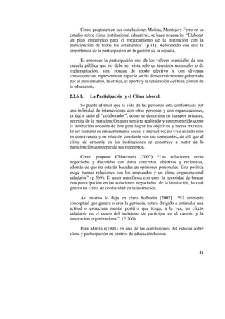 41
Como proponen en sus conclusiones Molina, Montejo y Ferro en su
estudio sobre clima institucional educativo, se hace necesario: “Elaborar
un plan estratégico para el mejoramiento de la institución con la
participación de todos los estamentos” (p.11). Reforzando con ello la
importancia de la participación en la gestión de la escuela.
Es entonces la participación uno de los valores esenciales de una
escuela pública que no debe ser vista solo en términos nominales o de
reglamentación, sino porque de modo efectivo y con diversas
consecuencias, representa un espacio social democráticamente gobernado
por el pensamiento, la crítica, el aporte y la realización del bien común de
la educación.
2.2.6.1. La Participación y el Clima laboral.
Se puede afirmar que la vida de las personas está conformada por
una infinidad de interacciones con otras personas y con organizaciones,
es decir tanto el “colaborador”, como se denomina en tiempos actuales,
necesita de la participación para sentirse realizado y comprometido como
la institución necesita de éste para lograr los objetivos y metas trazadas.
El ser humano es eminentemente social e interactivo; no vive aislado sino
en convivencia y en relación constante con sus semejantes, de allí que el
clima de armonía en las instituciones se construye a partir de la
participación consiente de sus miembros.
Como propone Chiavenato (2007) “Las soluciones serán
negociadas y discutidas con datos concretos, objetivos y racionales,
además de que no estarán basadas en opiniones personales. Esta política
exige buenas relaciones con los empleados y un clima organizacional
saludable” (p 369). El autor manifiesta con esto la necesidad de buscar
esta participación en las soluciones negociadas de la institución, lo cual
genera un clima de cordialidad en la institución.
Así mismo lo deja en claro Sulbarán (2002) “El ambiente
conceptual que genera o crea la gerencia, estará dirigido a estimular una
actitud o estructura mental positiva que tenga, a la vez, un efecto
saludable en el deseo del individuo de participar en el cambio y la
innovación organizacional”. (P.200)
Para Martín ((1998) en una de las conclusiones del estudio sobre
clima y participación en centros de educación básica:
 