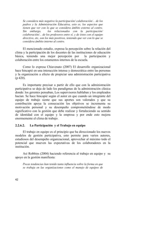 42
Se considera más negativo la participación/ colaboración/... de los
padres y la Administración Educativa, esto es, los aspectos que
tienen que ver con lo que se considera ámbito externo al centro.
Sin embargo, los relacionados con la participación/
colaboración/... de los profesores entre sí, y de éstos con el equipo
directivo, etc, son los más positivos, teniendo que ver con lo que se
considera ámbito interno al centro.
El mencionado estudio, expresa la percepción sobre la relación del
clima y la participación de los docentes de las instituciones de educación
básica, teniendo una mejor percepción por la participación y
colaboración entre los estamentos internos de la escuela.
Como lo expresa Chiavenato (2007) El desarrollo organizacional
hace hincapié en una interacción intensa y democrática entre las personas
y la organización a efecto de propiciar una administración participativa
(p 420).
Es importante precisar a partir de ello que con la administración
participativa se deja de lado los paradigmas de la administración clásica
donde: los gerentes pensaban, Los supervisores hablaban y los empleados
hacían. Se hace hincapié según el autor en que cuando un integrante del
equipo de trabajo siente que sus aportes son valorados y que su
contribución apoya la consecución los objetivos se incrementa su
motivación personal y su desempeño comprometiéndose de modo
significativo con la gestión que debe realizar y fortaleciendo su sentido
de identidad con el equipo y la empresa y por ende esto mejora
enormemente el clima de trabajo.
2.2.6.2. La Participación y el Trabajo en equipo
El trabajo en equipo es el principio que ha direccionado los nuevos
modelos de gestión participativa, esto permite para varios autores,
estudiosos del desempeño organizacional, aprovechar al máximo todo el
potencial que mueven las expectativas de los colaboradores en la
institución.
Así Robbins (2004) haciendo referencia al trabajo en equipo y su
apoyo en la gestión manifiesta:
Pocas tendencias han tenido tanta influencia sobre la forma en que
se trabaja en las organizaciones como el manejo de equipos de
 