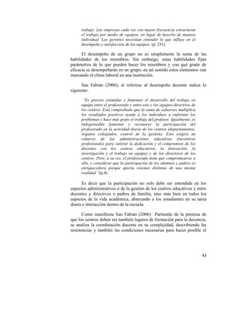 43
trabajo. Las empresas cada vez con mayor frecuencia estructuran
el trabajo por medio de equipos, en lugar de hacerlo de manera
individual. Los gerentes necesitan entender lo que influye en el
desempeño y satisfacción de los equipos (p. 231).
El desempeño de un grupo no es simplemente la suma de las
habilidades de los miembros. Sin embargo, estas habilidades fijan
parámetros de lo que pueden hacer los miembros y con qué grado de
eficacia se desempeñarán en un grupo, en tal sentido estos elementos van
marcando el clima laboral en una institución.
San Fabián (2006), al referirse al desempeño docente indica lo
siguiente:
“Es preciso estimular y fomentar el desarrollo del trabajo en
equipo entre el profesorado y entre este y los equipos directivos de
los centros. Está comprobado que la suma de esfuerzos multiplica
los resultados positivos ayuda a los individuos a enfrentar los
problemas y hace más grato el trabajo del profesor. Igualmente, es
indispensable fomentar y reconocer la participación del
profesorado en la actividad diaria de los centros (departamentos,
órganos colegiados, control de la gestión). Esto exigirá un
esfuerzo de las administraciones educativas (incentivos
profesionales para valorar la dedicación y el compromiso de los
docentes con los centros educativos, la innovación, la
investigación y el trabajo en equipo) y de los directores de los
centros. Pero, a su vez, el profesorado tiene que comprometerse a
ello, y considerar que la participación de los alumnos y padres es
enriquecedora porque aporta visiones distintas de una misma
realidad “(p.4)
Es decir que la participación no solo debe ser entendida en los
aspectos administrativos o de la gestión de los centros educativos y entre
docentes y directivos o padres de familia, sino más bien en todos los
aspectos de la vida académica, abarcando a los estudiantes en su tarea
diaria e interacción dentro de la escuela.
Como manifiesta San Fabián (2006) Partiendo de la premisa de
que los centros deben ser también lugares de formación para la docencia,
se analiza la coordinación docente en su complejidad, describiendo las
resistencias y también las condiciones necesarias para hacer posible el
 