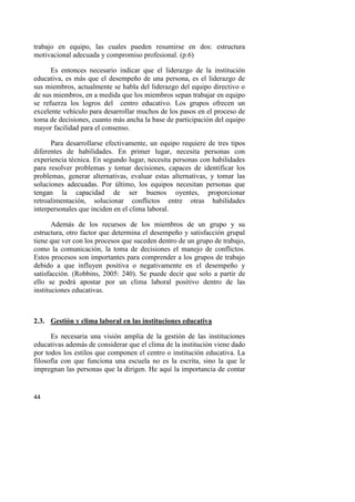 44
trabajo en equipo, las cuales pueden resumirse en dos: estructura
motivacional adecuada y compromiso profesional. (p.6)
Es entonces necesario indicar que el liderazgo de la institución
educativa, es más que el desempeño de una persona, es el liderazgo de
sus miembros, actualmente se habla del liderazgo del equipo directivo o
de sus miembros, en a medida que los miembros sepan trabajar en equipo
se refuerza los logros del centro educativo. Los grupos ofrecen un
excelente vehículo para desarrollar muchos de los pasos en el proceso de
toma de decisiones, cuanto más ancha la base de participación del equipo
mayor facilidad para el consenso.
Para desarrollarse efectivamente, un equipo requiere de tres tipos
diferentes de habilidades. En primer lugar, necesita personas con
experiencia técnica. En segundo lugar, necesita personas con habilidades
para resolver problemas y tomar decisiones, capaces de identificar los
problemas, generar alternativas, evaluar estas alternativas, y tomar las
soluciones adecuadas. Por último, los equipos necesitan personas que
tengan la capacidad de ser buenos oyentes, proporcionar
retroalimentación, solucionar conflictos entre otras habilidades
interpersonales que inciden en el clima laboral.
Además de los recursos de los miembros de un grupo y su
estructura, otro factor que determina el desempeño y satisfacción grupal
tiene que ver con los procesos que suceden dentro de un grupo de trabajo,
como la comunicación, la toma de decisiones el manejo de conflictos.
Estos procesos son importantes para comprender a los grupos de trabajo
debido a que influyen positiva o negativamente en el desempeño y
satisfacción. (Robbins, 2005: 240). Se puede decir que solo a partir de
ello se podrá apostar por un clima laboral positivo dentro de las
instituciones educativas.
2.3. Gestión y clima laboral en las instituciones educativa
Es necesaria una visión amplia de la gestión de las instituciones
educativas además de considerar que el clima de la institución viene dado
por todos los estilos que componen el centro o institución educativa. La
filosofía con que funciona una escuela no es la escrita, sino la que le
impregnan las personas que la dirigen. He aquí la importancia de contar
 