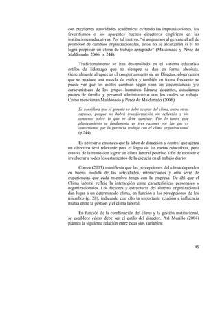 45
con excelentes autoridades académicas evitando las improvisaciones, los
favoritismos o los aparentes buenos directores empíricos en las
instituciones educativas. Por tal motivo, “si asignamos al gerente el rol de
promotor de cambios organizacionales, éstos no se alcanzarán si él no
logra propiciar un clima de trabajo apropiado” (Maldonado y Pérez de
Maldonado, 2006, p. 244).
Tradicionalmente se han desarrollado en el sistema educativo
estilos de liderazgo que no siempre se dan en forma absoluta.
Generalmente al apreciar el comportamiento de un Director, observamos
que se produce una mezcla de estilos y también en forma frecuente se
puede ver que los estilos cambian según sean las circunstancias y/o
características de los grupos humanos llámese docentes, estudiantes
padres de familia y personal administrativo con los cuales se trabaja.
Como mencionan Maldonado y Pérez de Maldonado (2006)
Se considera que el gerente se debe ocupar del clima, entre otras
razones, porque no habrá transformación sin reflexión y sin
consenso sobre lo que se debe cambiar. Por lo tanto, este
planteamiento se fundamenta en tres razones por las que es
conveniente que la gerencia trabaje con el clima organizacional
(p.244).
Es necesario entonces que la labor de dirección y control que ejerza
un directivo será relevante para el logro de las metas educativas, pero
esto va de la mano con lograr un clima laboral positivo a fin de motivar e
involucrar a todos los estamentos de la escuela en el trabajo diario.
Correa (2013) manifiesta que las percepciones del clima dependen
en buena medida de las actividades, interacciones y otra serie de
experiencias que cada miembro tenga con la empresa. De ahí que el
Clima laboral refleje la interacción entre características personales y
organizacionales. Los factores y estructuras del sistema organizacional
dan lugar a un determinado clima, en función a las percepciones de los
miembro (p. 28), indicando con ello la importante relación e influencia
mutua entre la gestión y el clima laboral.
En función de la combinación del clima y la gestión institucional,
se establece cómo debe ser el estilo del director. Así Murillo (2004)
plantea la siguiente relación entre estas dos variables:
 