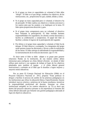 46
 Si el grupo no tiene ni capacidades ni voluntad el líder debe
“dirigir”. El líder es el que dirige, establece los objetivos, da las
instrucciones, etc., proporciona los qué, cuándo, dónde y cómo.
 Si el grupo no tiene capacidad pero sí voluntad, el directivo ha
de persuadir. El líder explica sus objetivos e intenta convencer a
los sujetos para que las acepten y se impliquen en la tarea. El
líder quien proporciona dirección y guía.
 Si el grupo tiene competencia pero no voluntad, el directivo
hace fomentar la participación. El líder traslada bastante
responsabilidad a los seguidores, les alienta a tomar decisiones y
facilita su colaboración y compromiso. El papel del líder es
facilitar y alentar el ingreso de la participación del seguidor.
 Por último si el grupo tiene capacidad y voluntad, el líder ha de
delegar. El líder observa y acompaña. Los integrantes del grupo
serán quienes tomen las decisiones y lleven a cabo la realización
de las tareas. El líder entrega al subordinado la responsabilidad y
la instrumentación de la toma de decisiones. (pp 13-14)
Es decir tanto el líder se debe adapta a su grupo para generar
relaciones fluidas en la institución, de esa manera ambos deben
interactuar para configurar un clima laboral eficiente en donde el líder
influye para motivar a sus equipos de trabajo al logro de los objetivos
planteados pero también el equipo y el clima laboral general
motivaciones y actitudes en el líder que lo desafías a lograr mejores y
mayores metas educativas.
Por su parte El Consejo Nacional de Educación (2006) en el
Proyecto Educativo Nacional al 2012, propone “Estas políticas se
dirigen a facilitar el proceso de cambio de las prácticas pedagógicas en
las instituciones que ofrece la educación básica. Específicamente, buscan
introducir nuevos criterios y prácticas de la buena enseñanza, incentivar
la responsabilidad profesional del docente, fomentar un clima
institucional amigable en los centros educativos. (p 72) es decir que
dentro del proyecto educativo peruano se da importancia al fomento del
clima laboral adecuado que fomente una gestión pedagógica adecuada al
logro de objetivos educativos.
 