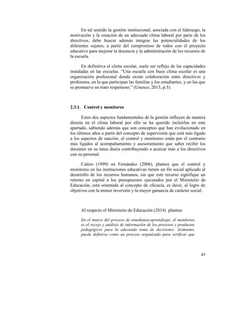 47
En tal sentido la gestión institucional, asociada con el liderazgo, la
motivación y la creación de un adecuado clima laboral por parte de los
directivos, debe buscar además integrar las potencialidades de los
diferentes sujetos, a partir del compromiso de todos con el proyecto
educativo para mejorar la docencia y la administración de los recursos de
la escuela.
En definitiva el clima escolar, suele ser reflejo de las capacidades
instaladas en las escuelas. “Una escuela con buen clima escolar es una
organización profesional donde existe colaboración entre directivos y
profesores, en la que participan las familias y los estudiantes, y en las que
se promueve un trato respetuoso.” (Unesco, 2013, p.5).
2.3.1. Control y monitoreo
Estos dos aspectos fundamentales de la gestión influyen de manera
directa en el clima laboral por ello se ha querido incluirlas en este
apartado, sabiendo además que son conceptos que han evolucionado en
los últimos años a partir del concepto de supervisión que está más ligado
a los aspectos de sanción, el control y monitoreo están por el contrario
más ligados al acompañamiento y asesoramiento que saber recibir los
docentes en su tarea diaria contribuyendo a acercar más a los directivos
con su personal.
Calero (1999) en Fernández (2006), plantea que el control y
monitoreo en las instituciones educativas tienen un fin social aplicado al
desarrollo de los recursos humanos, sin que este recurso signifique un
retorno en capital a los presupuestos ejecutados por el Ministerio de
Educación, está orientada al concepto de eficacia, es decir, al logro de
objetivos con la menor inversión y la mayor ganancia de carácter social.
Al respecto el Ministerio de Educación (2014) plantea:
En el marco del proceso de enseñanza-aprendizaje, el monitoreo
es el recojo y análisis de información de los procesos y productos
pedagógicos para la adecuada toma de decisiones. Asimismo,
puede definirse como un proceso organizado para verificar que
 