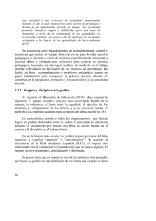 48
una actividad o una secuencia de actividades programadas
durante el año escolar transcurran como fueron programadas y
dentro de un determinado periodo de tiempo. Sus resultados
permiten identificar logros y debilidades para una toma de
decisiones a favor de la continuidad de las actividades y/o
recomendar medidas correctivas a fin de optimizar los resultados
orientados a los logros de los aprendizajes de los estudiantes
(p.50)
En conclusión estos procedimientos de acompañamiento, control y
monitoreo que realiza el equipo directivo sirven para brindar asesoría
pedagógica al docente a través de acciones específicamente orientadas a
alcanzar datos e informaciones relevantes para mejorar su práctica
pedagógica, buscando con ello lograr cambios de conducta en el trabajo
docente volviéndolo un facilitador de los procesos de aprendizaje. De
hecho, un buen acompañamiento y monitoreo pedagógico juegan un
papel fundamental para enriquecer la práctica docente además de
contribuir en la integración, formación y fortalecimiento de la comunidad
docente.
2.3.2. Respeto y disciplina en la gestión
Al respecto el Ministerio de Educación (2014) deja expreso lo
siguiente: El equipo directivo vela por una convivencia basada en el
respeto, la tolerancia, el buen trato, la igualdad, el ejercicio de los
derechos, el cumplimiento de los deberes y la no violencia escolar. A
partir de ello, establece acciones para la mejora del clima escolar (p. 36)
La característica común a todos las organizaciones que buscan
logros de gestión destacados como lo indica el ministerio de educación
peruano se caracterizan por marcar una línea de acción basada en el
respeto y la disciplina en el trabajo diario.
En su definición más exacta: La palabra respeto proviene del latín
respectus y significa “atención” o “consideración”. De acuerdo al
diccionario de la Real Academia Española (RAE), el respeto está
relacionado con la veneración o el acatamiento que se hace a alguien. El
respeto incluye miramiento, consideración y deferencia.
Se puede decir que el respeto es una de las actitudes más preciadas
que busca la gestión de una institución de tal forma que cuando el clima
 