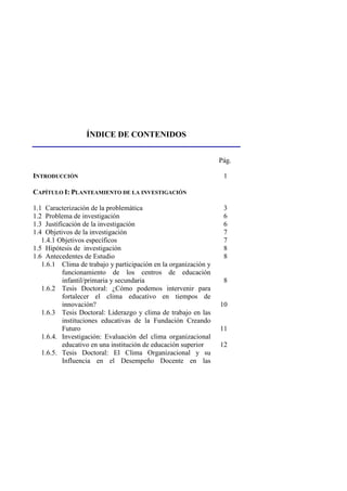 ÍNDICE DE CONTENIDOS
Pág.
INTRODUCCIÓN 1
CAPÍTULO I: PLANTEAMIENTO DE LA INVESTIGACIÓN
1.1 Caracterización de la problemática 3
1.2 Problema de investigación 6
1.3 Justificación de la investigación 6
1.4 Objetivos de la investigación 7
1.4.1 Objetivos específicos 7
1.5 Hipótesis de investigación 8
1.6 Antecedentes de Estudio 8
1.6.1 Clima de trabajo y participación en la organización y
funcionamiento de los centros de educación
infantil/primaria y secundaria 8
1.6.2 Tesis Doctoral: ¿Cómo podemos intervenir para
fortalecer el clima educativo en tiempos de
innovación? 10
1.6.3 Tesis Doctoral: Liderazgo y clima de trabajo en las
instituciones educativas de la Fundación Creando
Futuro 11
1.6.4. Investigación: Evaluación del clima organizacional
educativo en una institución de educación superior 12
1.6.5. Tesis Doctoral: El Clima Organizacional y su
Influencia en el Desempeño Docente en las
 