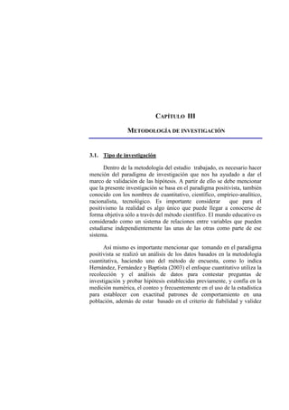 CAPÍTULO III
METODOLOGÍA DE INVESTIGACIÓN
3.1. Tipo de investigación
Dentro de la metodología del estudio trabajado, es necesario hacer
mención del paradigma de investigación que nos ha ayudado a dar el
marco de validación de las hipótesis. A partir de ello se debe mencionar
que la presente investigación se basa en el paradigma positivista, también
conocido con los nombres de cuantitativo, científico, empírico-analítico,
racionalista, tecnológico. Es importante considerar que para el
positivismo la realidad es algo único que puede llegar a conocerse de
forma objetiva sólo a través del método científico. El mundo educativo es
considerado como un sistema de relaciones entre variables que pueden
estudiarse independientemente las unas de las otras como parte de ese
sistema.
Así mismo es importante mencionar que tomando en el paradigma
positivista se realizó un análisis de los datos basados en la metodología
cuantitativa, haciendo uno del método de encuesta, como lo indica
Hernández, Fernández y Baptista (2003) el enfoque cuantitativo utiliza la
recolección y el análisis de datos para contestar preguntas de
investigación y probar hipótesis establecidas previamente, y confía en la
medición numérica, el conteo y frecuentemente en el uso de la estadística
para establecer con exactitud patrones de comportamiento en una
población, además de estar basado en el criterio de fiabilidad y validez
 