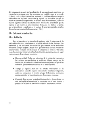 52
del instrumento a partir de la aplicación de un cuestionario que toma en
cuenta las relaciones entre los conjuntos de variables que se pretende
explicar, en la realidad educativa; tomando el análisis del contexto para
comprobar sus hipótesis en relación y a partir de las teorías en que se
basan las variables del problema de estudio en el marco teórico, como lo
indican algunos autores las orientaciones positivistas consideran que la
ciencia es un cuerpo de conocimientos, formados por hechos y teorías
que se consideran verdaderos en el sentido de estar contrastados con los
datos observacionales (Velásquez et al., 2001)
3.2. Sujetos de investigación.
3.2.1. Población
Para el estudio se ha tomado el conjunto total de docentes de la
institución educativa, en ellos están incluidos además de los docentes, los
directivos y los auxiliares de educación que laboran en la institución
educativa Enrique López Albújar dado que son ellos los que poseen las
características comunes observables o de tendencia de opinión relevantes
para el estudio del clima laboral de la institución, que compartes un lugar
y un momento determinado como son:
 Homogeneidad: Todos los miembros de la población comparten
las mismas características y ambiente laboral dentro de la
institución, además de los factores relevantes para configurar las
variables que se han considerado en la investigación.
 Tiempo y espacio: Por ser un estudio transversal se ha
considerado todos los sujetos considerados para la investigación,
dado que comparten el tiempo y lugar de la misma institución
donde se realiza la investigación, en el momento presente.
 Cantidad: Por ser una investigación descriptiva desarrollada en
una institución el tamaño de la población no es muy grande y
por ello es factible de ser tomado como la muestra del estudio.
 