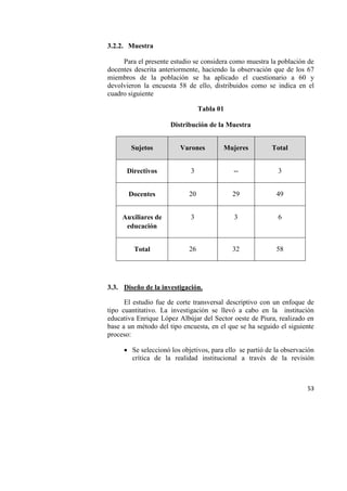 53
3.2.2. Muestra
Para el presente estudio se considera como muestra la población de
docentes descrita anteriormente, haciendo la observación que de los 67
miembros de la población se ha aplicado el cuestionario a 60 y
devolvieron la encuesta 58 de ello, distribuidos como se indica en el
cuadro siguiente
Tabla 01
Distribución de la Muestra
Sujetos Varones Mujeres Total
Directivos 3 -- 3
Docentes 20 29 49
Auxiliares de
educación
3 3 6
Total 26 32 58
3.3. Diseño de la investigación.
El estudio fue de corte transversal descriptivo con un enfoque de
tipo cuantitativo. La investigación se llevó a cabo en la institución
educativa Enrique López Albújar del Sector oeste de Piura, realizado en
base a un método del tipo encuesta, en el que se ha seguido el siguiente
proceso:
 Se seleccionó los objetivos, para ello se partió de la observación
crítica de la realidad institucional a través de la revisión
 