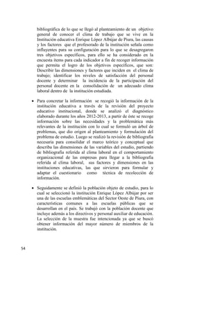 54
bibliográfica de lo que se llegó al planteamiento de un objetivo
general de conocer el clima de trabajo que se vive en la
Institución educativa Enrique López Albújar de Piura, las causas
y los factores que el profesorado de la institución señala como
influyentes para su configuración para lo que se desagregaron
tres objetivos específicos, para ello se ha considerado en la
encuesta ítems para cada indicador a fin de recoger información
que permita el logro de los objetivos específicos, que son:
Describir las dimensiones y factores que inciden en el clima de
trabajo; identificar los niveles de satisfacción del personal
docente y determinar la incidencia de la participación del
personal docente en la consolidación de un adecuado clima
laboral dentro de la institución estudiada.
 Para concretar la información se recogió la información de la
institución educativa a través de la revisión del proyecto
educativo institucional, donde se analizó el diagnóstico
elaborado durante los años 2012-2013, a partir de éste se recoge
información sobre las necesidades y la problemática más
relevantes de la institución con lo cual se formuló un árbol de
problemas, que dio origen al planteamiento y formulación del
problema de estudio. Luego se realizó la revisión de bibliografía
necesaria para consolidar el marco teórico y conceptual que
describa las dimensiones de las variables del estudio, partiendo
de bibliografía referida al clima laboral en el comportamiento
organizacional de las empresas para llegar a la bibliografía
referida al clima laboral, sus factores y dimensiones en las
instituciones educativas, las que sirvieron para formular y
adaptar el cuestionario como técnica de recolección de
información.
 Seguidamente se definió la población objeto de estudio, para lo
cual se seleccionó la institución Enrique López Albújar por ser
una de las escuelas emblemáticas del Sector Oeste de Piura, con
características comunes a las escuelas públicas que se
desarrollan en el país. Se trabajó con la población docente que
incluye además a los directivos y personal auxiliar de educación.
La selección de la muestra fue intencionada ya que se buscó
obtener información del mayor número de miembros de la
institución.
 