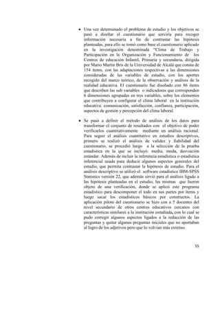 55
 Una vez determinado el problema de estudio y los objetivos se
pasó a diseñar el cuestionario que serviría para recoger
información necesaria a fin de contrastar las hipótesis
planteadas, para ello se tomó como base el cuestionario aplicado
en la investigación denominada “Clima de Trabajo y
Participación en la Organización y Funcionamiento de los
Centros de educación Infantil, Primaria y secundaria, dirigida
por Mario Martín Bris de la Universidad de Alcalá que consta de
154 ítems, con las adaptaciones respectivas a las dimensiones
consideradas de las variables de estudio, con los aportes
recogido del marco teórico, de la observación y análisis de la
realidad educativa. El cuestionario fue diseñado con 86 ítems
que describen las sub variables o indicadores que corresponden
6 dimensiones agrupadas en tres variables, sobre los elementos
que contribuyen a configurar el clima laboral en la institución
educativa: comunicación, satisfacción, confianza, participación,
aspectos de gestión y percepción del clima laboral.
 Se pasó a definir el método de análisis de los datos para
transformar el conjunto de resultados con el objetivo de poder
verificarlos cuantitativamente mediante un análisis racional.
Para seguir el análisis cuantitativo en estudios descriptivos,
primero se realizó el análisis de validez y fiabilidad del
cuestionario, se procedió luego a la selección de la prueba
estadística en la que se incluyó: media, moda, desviación
estándar. Además de incluir la inferencia estadística o estadística
inferencial usada para deducir algunos aspectos generales del
estudio, que permita contrastar la hipótesis de estudio. Para el
análisis descriptivo se utilizó el software estadístico IBM-SPSS
Statistics versión 22, que además sirvió para el análisis ligado a
las hipótesis planteadas en el estudio, las mismas que fueron
objeto de una verificación, donde se aplicó este programa
estadístico para descomponer el todo en sus partes por ítems y
luego sacar los estadísticos básicos por constructos. La
aplicación piloto del cuestionario se hizo con a 5 docentes del
nivel secundario de otros centros educativos cercanos con
características similares a la institución estudiada, con lo cual se
pudo corregir algunos aspectos ligados a la redacción de las
preguntas y quitar algunas preguntas iniciales que no aportaban
al logro de los adjetivos pero que lo volvían más extenso.
 