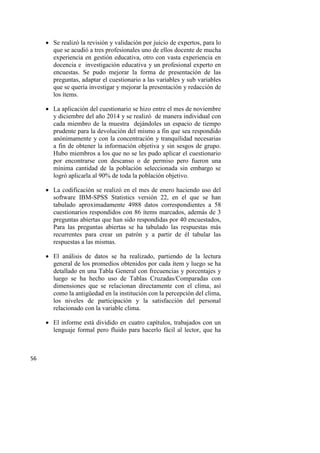 56
 Se realizó la revisión y validación por juicio de expertos, para lo
que se acudió a tres profesionales uno de ellos docente de mucha
experiencia en gestión educativa, otro con vasta experiencia en
docencia e investigación educativa y un profesional experto en
encuestas. Se pudo mejorar la forma de presentación de las
preguntas, adaptar el cuestionario a las variables y sub variables
que se quería investigar y mejorar la presentación y redacción de
los ítems.
 La aplicación del cuestionario se hizo entre el mes de noviembre
y diciembre del año 2014 y se realizó de manera individual con
cada miembro de la muestra dejándoles un espacio de tiempo
prudente para la devolución del mismo a fin que sea respondido
anónimamente y con la concentración y tranquilidad necesarias
a fin de obtener la información objetiva y sin sesgos de grupo.
Hubo miembros a los que no se les pudo aplicar el cuestionario
por encontrarse con descanso o de permiso pero fueron una
mínima cantidad de la población seleccionada sin embargo se
logró aplicarla al 90% de toda la población objetivo.
 La codificación se realizó en el mes de enero haciendo uso del
software IBM-SPSS Statistics versión 22, en el que se han
tabulado aproximadamente 4988 datos correspondientes a 58
cuestionarios respondidos con 86 ítems marcados, además de 3
preguntas abiertas que han sido respondidas por 40 encuestados,
Para las preguntas abiertas se ha tabulado las respuestas más
recurrentes para crear un patrón y a partir de él tabular las
respuestas a las mismas.
 El análisis de datos se ha realizado, partiendo de la lectura
general de los promedios obtenidos por cada ítem y luego se ha
detallado en una Tabla General con frecuencias y porcentajes y
luego se ha hecho uso de Tablas Cruzadas/Comparadas con
dimensiones que se relacionan directamente con el clima, así
como la antigüedad en la institución con la percepción del clima,
los niveles de participación y la satisfacción del personal
relacionado con la variable clima.
 El informe está dividido en cuatro capítulos, trabajados con un
lenguaje formal pero fluido para hacerlo fácil al lector, que ha
 