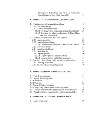 Instituciones Educativas del Nivel de Educación
Secundaria de la Ugel 15 de Huarochirí 13
CAPÍTULO II: MARCO TEÓRICO DE LA INVESTIGACIÓN
2.1 Fundamentos teóricos del clima laboral 15
2.1.1 Conceptualización 15
2.1.2 Teorías del clima laboral 20
2.1.2.1 Teoría de Clima Organizacional de Rensis Likert 20
2.1.2.2 Teoría de las relaciones humanas de Elton Mayo
(Escuela Humanista) 22
2.2 Factores y Dimensiones del Clima Laboral 25
2.2.1 La comunicación 25
2.2.2 La satisfacción laboral 28
2.2.2.1 Elementos que refuerzan la Satisfacción Laboral 30
2.2.3 El reconocimiento 33
2.2.4 La autonomía laboral 34
2.2.5 La motivación 36
2.2.6 La participación 40
2.2.6.1 La participación y el clima laboral 41
2.2.6.2 La participación y el trabajo en equipo 43
2.3 Gestión y clima laboral en las instituciones educativas 45
2.3.1 Control y monitoreo 48
2.3.2 Respeto y disciplina en la gestión 49
CAPÍTULO III: METODOLOGÍA DE INVESTIGACIÓN
3.1 Tipo de investigación 51
3.2 Sujetos de investigación 52
3.2.1 Población 52
3.2.2 Muestra 53
3.3 Diseño de la investigación 53
3.4 Categorías y subcategorías de investigación 58
3.5 Técnicas e instrumentos de recolección de información 59
3.6 Procedimiento de organización y análisis de resultados 67
CAPÍTULO IV: RESULTADOS DE LA INVESTIGACIÓN
4.1 Marco referencial 69
 