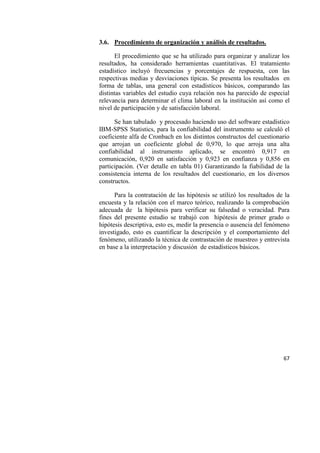 67
3.6. Procedimiento de organización y análisis de resultados.
El procedimiento que se ha utilizado para organizar y analizar los
resultados, ha considerado herramientas cuantitativas. El tratamiento
estadístico incluyó frecuencias y porcentajes de respuesta, con las
respectivas medias y desviaciones típicas. Se presenta los resultados en
forma de tablas, una general con estadísticos básicos, comparando las
distintas variables del estudio cuya relación nos ha parecido de especial
relevancia para determinar el clima laboral en la institución así como el
nivel de participación y de satisfacción laboral.
Se han tabulado y procesado haciendo uso del software estadístico
IBM-SPSS Statistics, para la confiabilidad del instrumento se calculó el
coeficiente alfa de Cronbach en los distintos constructos del cuestionario
que arrojan un coeficiente global de 0,970, lo que arroja una alta
confiabilidad al instrumento aplicado, se encontró 0,917 en
comunicación, 0,920 en satisfacción y 0,923 en confianza y 0,856 en
participación. (Ver detalle en tabla 01) Garantizando la fiabilidad de la
consistencia interna de los resultados del cuestionario, en los diversos
constructos.
Para la contratación de las hipótesis se utilizó los resultados de la
encuesta y la relación con el marco teórico, realizando la comprobación
adecuada de la hipótesis para verificar su falsedad o veracidad. Para
fines del presente estudio se trabajó con hipótesis de primer grado o
hipótesis descriptiva, esto es, medir la presencia o ausencia del fenómeno
investigado, esto es cuantificar la descripción y el comportamiento del
fenómeno, utilizando la técnica de contrastación de muestreo y entrevista
en base a la interpretación y discusión de estadísticos básicos.
 