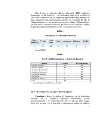 71
Hace 8 años la institución educativa albergaba a 2219 estudiantes
distribuidos en 48 secciones y 96 profesores todos ellos titulados en
educación y laborando en su respectiva especialidad. Sin embargo las
metas educativas han caído progresivamente, se ha pasado de más de
2000 estudiantes a contar actualmente con poco más de 1000 estudiantes,
los altos índices de deserción escolar que han afectado a muchos colegios
de gestión estatal, también lo has hecho con nuestra institución.
Tabla 4
Ambiente de la Institución Educativa
Número
Ambientes
Nº Aulas
Area
Adm.
Talleres Laboratorio Biblioteca SS. HH.
53 39 04 02 03 1 03
Fuente PEI 2013
Tabla 5
Cuadro del Personal de la Institución Educativa
Personal Cantidad Jornada laboral
Personal directivo 03 40
Personal docente 56 24
Auxiliares de educación 8 30
Auxiliar de laboratorio 3 30
Auxiliar de biblioteca 2 40
Oficinistas 2 40
Personal de servicio 6 40
Total 78
Fuente: Registro de Subdirección de la IE.
4.1.2. Descripción de los sujetos de investigación
Estudiantes: Como lo indica el diagnóstico de la Institución
educativa en el Proyecto Educativo Institucional (2013)
aproximadamente 1123 estudiantes entre 11 y 19 años de edad, colegio
mixto con jóvenes en su mayoría en situación de pobreza o pobreza
 