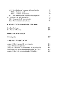 4.1.1 Descripción del contexto de investigación. 69
4.1.1.1 Contexto local 69
4.1.1.2 Contexto institucional 70
4.1.2 Descripción de los sujetos de investigación. 71
4.2 Resultados de la investigación 73
4.2.1 Presentación de los resultados 75
4.2.2 Discusión de los resultados 94
CAPÍTULO V: RESUMEN DE LA INVESTIGACIÓN
5.1. Conclusiones 103
5.2. Recomendaciones 106
FUENTES DE INFORMACIÓN
1 Bibliografía 107
ANEXOS DE LA INVESTIGACIÓN
Anexo 1: Matriz general de investigación 113
Anexo 2: Encuesta aplicada 115
Anexo 3: Validación del instrumento de investigación 121
Anexo 4: Cartel de necesidades e intereses .PCI 2013 123
Anexo 5: Matriz de problemática PATMA 2014 133
 