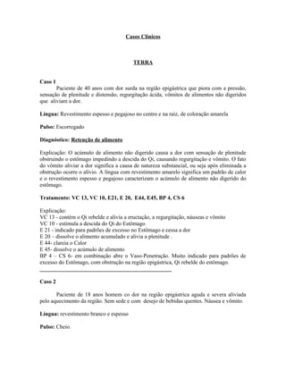 Casos Clínicos
TERRA
Caso 1
Paciente de 40 anos com dor surda na região epigástrica que piora com a pressão,
sensação de plenitude e distensão, regurgitação ácida, vômitos de alimentos não digeridos
que aliviam a dor.
Língua: Revestimento espesso e pegajoso no centro e na raiz, de coloração amarela
Pulso: Escorregado
Diagnóstico: Retenção de alimento
Explicação: O acúmulo de alimento não digerido causa a dor com sensação de plenitude
obstruindo o estômago impedindo a descida do Qi, causando regurgitação e vômito. O fato
do vômito aliviar a dor significa a causa de natureza substancial, ou seja após eliminada a
obstrução ocorre o alívio. A língua com revestimento amarelo significa um padrão de calor
e o revestimento espesso e pegajoso caracterizam o acúmulo de alimento não digerido do
estômago.
Tratamento: VC 13, VC 10, E21, E 20, E44, E45, BP 4, CS 6
Explicação:
VC 13 - contém o Qi rebelde e alivia a eructação, a regurgitação, náuseas e vômito
VC 10 - estimula a descida do Qi do Estômago
E 21 - indicado para padrões de excesso no Estômago e cessa a dor
E 20 – dissolve o alimento acumulado e alivia a plenitude .
E 44- clareia o Calor
E 45- dissolve o acúmulo de alimento
BP 4 – CS 6- em combinação abre o Vaso-Penetração. Muito indicado para padrões de
excesso do Estômago, com obstrução na região epigástrica, Qi rebelde do estômago.
_______________________________________________
Caso 2
Paciente de 18 anos homem co dor na região epigástrica aguda e severa aliviada
pelo aquecimento da região. Sem sede e com desejo de bebidas quentes. Náusea e vômito.
Língua: revestimento branco e espesso
Pulso: Cheio.
 
