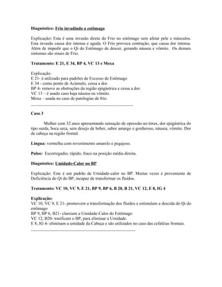 Diagnóstico: Frio invadindo o estômago
Explicação: Esta é uma invasão direta do Frio no estômago sem afetar pele e músculos.
Esta invasão causa dor intensa e aguda. O Frio provoca contração, que causa dor intensa.
Além de impedir que o Qi do Estômago de descer, gerando náusea e vômito. Os demais
sintomas são sinais de Frio.
Tratamento: E 21, E 34, BP 4, VC 13 e Moxa
Explicação:
E 21- é utilizado para padrões de Excesso de Estômago
E 34 - como ponto de Acúmulo, cessa a dor.
BP 4- remove as obstruções da região epigástrica e cessa a dor.
VC 13 – é usado caso haja náusea ou vômito.
Moxa – usada no caso de patologias de frio.
_______________________________________________
Caso 3
Mulher com 32 anos apresentando sensação de opressão no tórax, dor epigástrica do
tipo surda, boca seca, sem desejo de beber, sabor amargo e gorduroso, náusea, vômito. Dor
de cabeça na região frontal.
Língua: vermelha com revestimento amarelo e pegajoso.
Pulso: Escorregadio, rápido, fraco na posição média direita.
Diagnóstico: Umidade-Calor no BP
Explicação: Este é um padrão de Umidade-calor no BP. Muitas vezes é proveniente de
Deficiência do Qi do BP, incapaz de transformar os fluidos.
Tratamento: VC 10, VC 9, E 21, BP 9, BP 6, B 20, B 21, VC 12, E 8, IG 4
Explicação:
VC 10, VC 9, E 21- promovem a transformação dos fluidos e estimulam a descida do Qi do
estômago
BP 9, BP 6, B21- clareiam a Umidade-Calor do Estômago
VC 12, B20- tonificam o BP, para eliminar a Umidade.
E 8, IG 4- eliminam a umidade da Cabeça e são utilizados no caso das cefaléias frontais.
________________________________________________
 