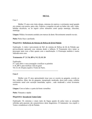 METAL
Caso 1
Mulher 33 anos com rinite alergia, sintomas de espirros e corrimento nasal quando
em contato com poeira, gatos cães. Espirros e erupções na pele ao beber chá, café, vinho,
bebidas alcoólicas, ou ao ingerir certos alimentos como queijo manteiga, chocolate,
manteiga.
Língua: Pálida e levemente azulada com marcas de dente. Revestimento amarelo na raiz.
Pulso: Pulso fraco e profundo.
Diagnóstico: Deficiência do Sistema de Defesa do Qi do Pulmão
Explicação: A rinite é proveniente de Def. do sistema de Defesa do Qi do Pulmão que
provavelmente apresente esse sintoma desde a infância. O Tratamento deve tentar se
preocupar tanto com a Raiz quanto com a manifestação. A Fitoterapia também é muito
indicada neste caso.
Tratamento: P 7, E 36, BP 6, VG 23, IG 20
Explicação:
P 7- para abrir o vaso-consepção e tonificar os pulmões
E 36, BP 6- para tonificar o Qi em geral
VG 23, IG 20-para expelir o Vento do Nariz.
__________________________________________________
Caso 2
Mulher com 23 anos apresentando tosse seca co coceira na garganta, aversão ao
frio, calafrios, febre, dor de garganta, transpiração moderada, dores pelo corpo, cefaléia
corrimento nasal com secreção amarelada, espirro , sede moderada e urina levemente
escura.
Língua: Com os lados e a parte da frente vermelhos
Pulso: Flutuante e rápido
Diagnóstico: Invasão de Vento-Calor
Explicação: Os sintomas e sinais tanto da língua quanto do pulso mais as sensações
referidas pela paciente são característicos deste diagnóstico. O tratamento visa expelir o
Vento e restabelecer o Qi do Pulmão.
 