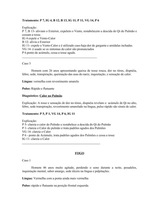 Tratamento: P 7, IG 4, B 12, B 13, IG 11, P 11, VG 14, P 6
Explicação:
P 7, B 13- aliviam o Exterior, expelem o Vento, restabelecem a descida do Qi do Pulmão e
cessam a tosse.
IG 4 expele o Vento-Calor
B 12- alivia o Exterior
IG 11- expele o Vento-Calor e é utilizado caso haja dor de garganta e amídalas inchadas.
VG 14- é usado se os sintomas do calor são pronunciados
P 6 ponto de acúmulo, cessa a tosse aguda.
________________________________________________
Caso 3
Homem com 26 anos apresentando queixa de tosse rouca, dor no tórax, dispnéia,
febre, sede, transpiração, queimação das asas do nariz, inquietação, e sensação de calor.
Língua: vermelha com revestimento amarelo
Pulso: Rápido e flutuante
Diagnóstico: Calor no Pulmão
Explicação: A tosse e sensação de dor no tórax, dispnéia revelam o acúmulo de Qi no alto,
febre, sede transpiração, revestimento amarelado na língua, pulso rápido são sinais de calor.
Tratamento: P 5, P 1, VG 14, P 6, IG 11
Explicação:
P 5- clareia o calor do Pulmão e restabelece a descida do Qi do Pulmão
P 1- clareia o Calor do pulmão e trata padrões agudos dos Pulmões
VG 14- clareia o Calor
P 6 - ponto de Acúmulo, trata padrões agudos dos Pulmões e cessa a tosse
IG 11- clareia o Calor
__________________________________________________
FOGO
Caso 1
Homem 46 anos muito agitado, perdendo o sono durante a noite, pesadelos,
inquietação mental, sabor amargo, sede úlcera na língua e palpitações.
Língua: Vermelha com a ponta ainda mais vermelha
Pulso: rápido e flutuante na posição frontal esquerda.
 