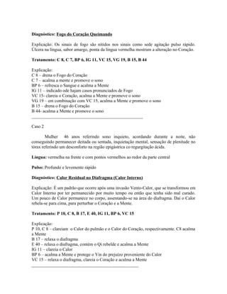 Diagnóstico: Fogo do Coração Queimando
Explicação: Os sinais de fogo são nítidos nos sinais como sede agitação pulso rápido.
Úlcera na língua, sabor amargo, ponta da língua vermelha mostram a alteração no Coração.
Tratamento: C 8, C 7, BP 6, IG 11, VC 15, VG 19, B 15, B 44
Explicação:
C 8 – drena o Fogo do Coração
C 7 – acalma a mente e promove o sono
BP 6 – refresca o Sangue e acalma a Mente
IG 11 – indicado ode hajam casos pronunciados de Fogo
VC 15- clareia o Coração, acalma a Mente e promove o sono
VG 19 – em combinação com VC 15, acalma a Mente e promove o sono
B 15 – drena o Fogo do Coração
B 44- acalma a Mente e promove o sono
__________________________________________________
Caso 2
Mulher 46 anos referindo sono inquieto, acordando durante a noite, não
conseguindo permanecer deitada ou sentada, inquietação mental, sensação de plenitude no
tórax referindo um desconforto na região epigástrica co regurgitação ácida.
Língua: vermelha na frente e com pontos vermelhos ao redor da parte central
Pulso: Profundo e levemente rápido
Diagnóstico: Calor Residual no Diafragma (Calor Interno)
Explicação: É um padrão que ocorre após uma invasão Vento-Calor, que se transformou em
Calor Interno por ter permanecido por muito tempo ou então que tenha sido mal curado.
Um pouco de Calor permanece no corpo, assentando-se na área do diafragma. Daí o Calor
rebela-se para cima, para perturbar o Coração e a Mente.
Tratamento: P 10, C 8, B 17, E 40, IG 11, BP 6, VC 15
Explicação:
P 10, C 8 – clareiam o Calor do pulmão e o Calor do Coração, respectivamente. C8 acalma
a Mente
B 17 – relaxa o diafragma
E 40 – relaxa o diafragma, contém o Qi rebelde e acalma a Mente
IG 11 – clareia o Calor
BP 6 – acalma a Mente e protege o Yin do prejuízo proveniente do Calor
VC 15 – relaxa o diafragma, clareia o Coração e acalma a Mente
________________________________________________
 