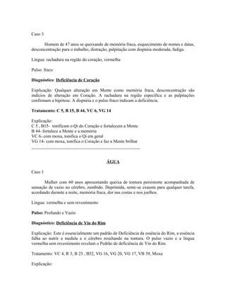 Caso 3
Homem de 47 anos se queixando de memória fraca, esquecimento de nomes e datas,
desconcentração para o trabalho, distração, palpitação com dispnéia moderada, fadiga.
Língua: rachadura na região do coração, vermelha
Pulso: fraco
Diagnóstico: Deficiência de Coração
Explicação: Qualquer alteração em Mente como memória fraca, desconcentração são
indícios de alteração em Coração. A rachadura na região específica e as palpitações
confirmam a hipótese. A dispnéia e o pulso fraco indicam a deficiência.
Tratamento: C 5, B 15, B 44, VC 6, VG 14
Explicação:
C 5 , B15- tonificam o Qi do Coração e fortalecem a Mente
B 44- fortalece a Mente e a memória
VC 6- com moxa, tonifica o Qi em geral
VG 14- com moxa, tonifica o Coração e faz a Mente brilhar
_________________________________________________
ÁGUA
Caso 1
Mulher com 60 anos apresentando queixa de tontura persistente acompanhada de
sensação de vazio no cérebro, zumbido. Deprimida, sente-se exausta para qualquer tarefa,
acordando durante a noite, memória fraca, dor nas costas e nos joelhos.
Língua: vermelha e sem revestimento
Pulso: Profundo e Vazio
Diagnóstico: Deficiência de Yin do Rim
Explicação: Este é essencialmente um padrão de Deficiência da essência do Rim, a essência
falha ao nutrir a medula e o cérebro resultando na tontura. O pulso vazio e a língua
vermelha sem revestimento revelam o Pedrão de deficiência de Yin do Rim.
Tratamento: VC 4, R 3, B 23 , B52, VG 16, VG 20, VG 17, VB 39, Moxa
Explicação:
 