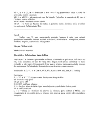 VC 4, R 3, B 23, B 52- fortalecem o Yin ou o Yang (dependendo onde a Moxa for
aplicada) e nutrem a essência
VG 16 e VG 20 – são pontos do mar da Medula. Estimulam a ascensão do Qi para o
Cérebro e nutrem a Medula.
VG 17- nutre a medula e alivia a tontura
VB 39 – é o Ponto de Reunião da medula e, portanto, nutre a mesma e alivia a tontura
proveniente da Deficiência do Rim.
___________________________________________________
Caso 2
Mulher com 72 anos apresentando noctúria (levantar à noite para urinar),
gotejamento moderado, enurese noturna na infância, incontinência , urina pálida, tontura,
zumbido, fraqueza, dor nas costa e nos joelhos.
Língua: Pálida e úmida
Pulso: Fraco e profundo
Diagnóstico: Deficiência de Yang do Rim
Explicação: Os sintomas apresentados refem-se exatamente ao padrão de deficiência do
rim, o que caracteriza ser def. do Yang são a língua pálida (e não vermelha) e o pulso
profundo (e não vazio). É interessante frisar que as crianças nunca apresentarão nenhum
dos sintomas de Deficiência do Rim anteriormente descritos, exceto enurese.
Tratamento: B 23, VG 4, R 7,VC 4, VC 6, VG 20, B28, B53, B32, BP6, C7, Yintang
Explicação:
B 23, VG 4, R 7, VC 4 (com moxa)- fortalecem o Yang do Rim.
VC 6-tonifica o Qi geral
VG 20- eleva o Qi
B 28, B53- tonificam a bexiga
B 32- fortalece a função da Bexiga e possui algumas propriedades tônicas gerais
BP 6- tonifica os Rins
C 7 e Yintang são utilizados na enurese da infância, para acalmar a Mente. Esse
procedimento é necessário, pois, as crianças com enurese quase sempre são assustadas e
inseguras.
 