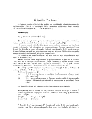 Qi, Jing e Shen “Três Tesouros”
A Essência (Jing) e o Qi (Energia) também são considerados o fundamento material
do Shen (Mente). São as três substâncias físicas e psíquicas fundamentais do ser humano.
Por esta razão são chamados de “ TRÊS TESOUROS”.
Qi (Energia)
“O Qi é a raiz do homem” (Nan Jing)
Só há uma energia única que é a matéria fundamental que constitui o universo,
tudo no mundo é o resultado de seus movimentos e transformações: O Qi.
O corpo e a mente não são vistos como um mecanismo, mas como um círculo de
energia e substâncias vitais interagindo uns com os outros para formar o organismo. A base
de tudo é o Qi: todas as outras substâncias vitais são manifestações do Qi em vários graus
de materialidade, variando do completamente material, tal como Fluidos Corpóreos (Jin
Ye), para o totalmente imaterial, tal como a mente (Shen).
Na concepção da filosofia chinesa o Qi tanto pode ser algo material quanto algo
imaterial ao mesmo tempo.
Muitas traduções foram propostas para Qi, porém nenhuma se aproxima da Essência
(Jing) exata do Qi: “energia”, “força material”, “éter”, “matéria”, “ matéria-energia”, “força
vital”, “força da vida”, “poder vital”, “poder de locomoção”. O Qi pode assumir
manifestações diferentes e ser diferentes coisas nas mais diferentes situações.
Na MTC (Simple Questions): “ O ser humano resulta do Qi do Céu e da Terra... A
união do Qi do Céu e da Terra é chamado de ser humano”.
Existem dois aspectos de Qi:
a) O Qi é uma energia que se manifesta simultaneamente sobre os níveis
físico e espiritual.
b) O Qi é um estado constante de fluxo em estados variáveis de agregação.
Quando o Qi se condensa, a energia se transforma e se acumula em forma
física.
O Qi modifica-se em sua forma de acordo com sua localização e função:
*Qing Qi: Qi puro ou Tin Qi (do céu) existe na natureza, no ar que se respira. É
inalado e penetra no corpo pelos pulmões. Combinado com o Jing Qi do alimento,
dará o Zong Qi.
Qing Qi + Gu Qi = Zong Qi
(respiração) (alimentos)
* Zong Qi: É a “ energia ancestral”, formado pela união do Qi puro inalado pelos
pulmões e do Qi da alimentação produzido e posto em circulação pelo baço e o
 