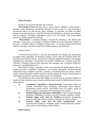 JING (Essência)
Divide-se em Jing Pré-Celestial, Pós-Celestial.
Pré-Celestial herdada dos pais, não se renova. Nutre o embrião e o feto durante a
gravidez, sendo dependente da nutrição derivada do Rim da mãe. É o que determina a
constituição básica de cada pessoa, força vitalidade. O equilíbrio em todas atividades
durante a vida pode preservar o Jing Pré-Celestial que fatalmente se desgasta com qualquer
tipo de exageros. Atividades respiratórias como o Tai Chi Chuan e Qi Gong podem
preservar a essência (Jing) Pré-Celestial.
Pós-Celestial é a essência refinada e extraída dos alimentos e dos fluidos pelo
estômago e baço após o nascimento. O pulmão também tem uma importante função no
processo. O Golden Mirror of Medical Colletion diz: “A Essência (Jing) Pré-Celestial
origina-se dos pais, a Essência (Jing) Pós-Celestial origina-se dos alimentos”.
Essência (Jing)
A Essência (Jing) do Rim é mais um tipo específico de energia, que desempenha
um papel muito importante na fisiologia humana. Deriva tanto da Essência (Jing) Pré-
Celestial como da Pós-Celestial. Assim como a Essência (Jing) Pré-Celestial é uma energia
hereditária que determina a constituição do indivíduo. Diferente da Essência (Jing) Pré-
Celestial, a Essência (Jing) do Rim apresenta uma interação com a Essência (Jing) Pós-
Celestial e é restabelecida por ela.
Esta Essência (Jing) é estocada no Rim, mas apresenta um fluido natural além de
circular por todo o organismo. Determina o crescimento, reprodução, desenvolvimento,
maturação sexual, concepção e gravidez, controla o crescimento ósseo nas crianças, dentes,
cabelo e desenvolvimento cerebral normal O declínio natural da Essência (Jing) durante a
vida conduz ao declínio natural da energia sexual e da fertilidade. .
Para finalizar de uma forma mais didática de acordo com as principais funções da
Essência (Jing), deduzimos qual o tipo de problema pode surgir da Deficiência da Essência
(Jing) teremos:
a) Crescimento, reprodução e desenvolvimento- Crescimento tardio em
crianças, crescimento ósseo debilitado, infertilidade, aborto habitual,
retardamento mental infantil, deterioração óssea em adultos, perda de
dentes e queda ou embranquecimento prematuro dos cabelos.
b) Essência (Jing) como base para o Qi do Rim- Função sexual debilitada,
impotência, debilidade nos joelhos, emissões noturnas, zumbido e surdez.
c) Essência (Jing) como base da Medula-Concentração prejudicada,
memória debilitada, tontura, zumbido e sensação de vazio na cabeça.
d) Essência (Jing) como base da força constitucional- Estar
constantemente propenso a resfriados, gripes e outras patologias externas,
rinite crônica e rinite alérgica (febre de feno).
SHEN (Mente)
 