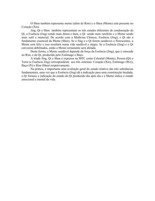 O Shen também representa mente (além de Rim) e o Shen (Mente) está presente no
Coração (Xin)
Jing, Qi e Shen também representam os três estados diferentes de condensação do
Qi, a Essência (Jing) sendo mais densa e dura, o Qi sendo mais rarefeito e a Mente sendo
mais sutil e imaterial. De acordo com a Medicina Chinesa, Essência (Jing), e Qi são o
fundamento essencial da Mente (Shen). Se o Jing e o Qi forem saudáveis e florescentes, a
Mente será feliz e isso resultará numa vida saudável e alegre. Se a Essência (Jing) e o Qi
estiverem debilitados, então a Mente certamente será afetada.
Desta forma, a Mente saudável depende da força da Essência (Jing), que é estocada
no Rim, e do Qi, produzido pelo Estômago e Baço.
A tríade Jing, Qi e Shen é expressa na MTC como Celestial (Mente), Pessoa (Qi) e
Terra (a Essência Jing) correspondente aos três sistemas: Coração (Xin), Estômago (Wei),
Baço (Pi) e Rim (Shen) respetivamente.
Na prática, é importante uma avaliação geral do estado relativo das três substâncias
fundamentais, uma vez que a Essência (Jing) dá a indicação para uma constituição herdada,
o Qi fornece a indicação do estado do Qi produzido dia após dia e a Mente indica o estado
emocional e mental da vida.
 