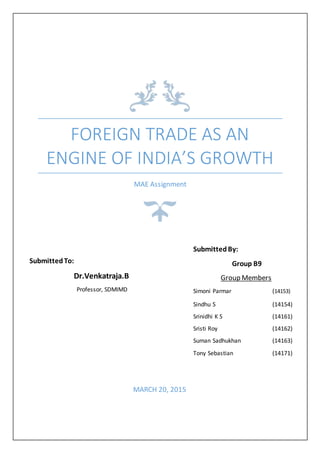 FOREIGN TRADE AS AN
ENGINE OF INDIA’S GROWTH
MAE Assignment
MARCH 20, 2015
SubmittedBy:
Group B9
Group Members
Simoni Parmar (14153)
Sindhu S (14154)
Srinidhi K S (14161)
Sristi Roy (14162)
Suman Sadhukhan (14163)
Tony Sebastian (14171)
SubmittedTo:
Dr.Venkatraja.B
Professor, SDMIMD
 