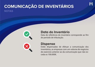 NOTAS
COMUNICAÇÃO DE INVENTÁRIOS
Data do Inventário
Data de referência do inventário corresponde ao fim
do período de tributação.
Dispensa
Estão dispensadas de efetuar a comunicação dos
inventários, as empresas com um volume de negócios
do exercício anterior ao da comunicação que não ex-
ceda os 100.000€.
 