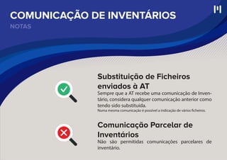 NOTAS
COMUNICAÇÃO DE INVENTÁRIOS
Substituição de Ficheiros
enviados à AT
Sempre que a AT recebe uma comunicação de Inven-
tário, considera qualquer comunicação anterior como
tendo sido substituída.
Numa mesma comunicação é possível a indicação de vários ficheiros.
Comunicação Parcelar de
Inventários
Não são permitidas comunicações parcelares de
inventário.
 