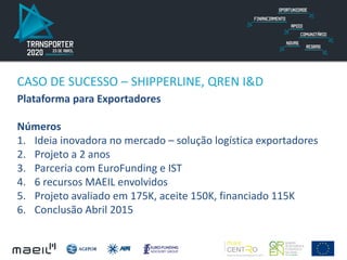 CASO DE SUCESSO – SHIPPERLINE, QREN I&D
Plataforma para Exportadores
Números
1. Ideia inovadora no mercado – solução logística exportadores
2. Projeto a 2 anos
3. Parceria com EuroFunding e IST
4. 6 recursos MAEIL envolvidos
5. Projeto avaliado em 175K, aceite 150K, financiado 115K
6. Conclusão Abril 2015
 