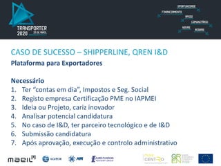 CASO DE SUCESSO – SHIPPERLINE, QREN I&D
Plataforma para Exportadores
Necessário
1. Ter “contas em dia”, Impostos e Seg. Social
2. Registo empresa Certificação PME no IAPMEI
3. Ideia ou Projeto, cariz inovador
4. Analisar potencial candidatura
5. No caso de I&D, ter parceiro tecnológico e de I&D
6. Submissão candidatura
7. Após aprovação, execução e controlo administrativo
 